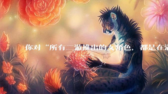你对“所有二游推出的女角色，都是在满足男玩家的性幻想！”这句话怎么看？